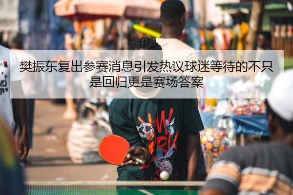 樊振东复出参赛消息引发热议球迷等待的不只是回归更是赛场答案